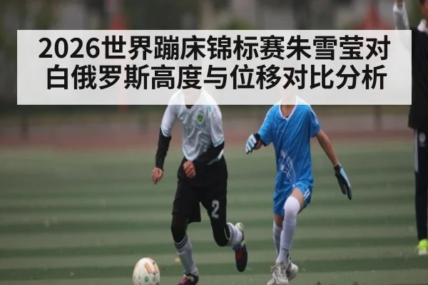 2026世界蹦床锦标赛朱雪莹对白俄罗斯高度与位移对比分析（c7c7.vip，c7c7.app）