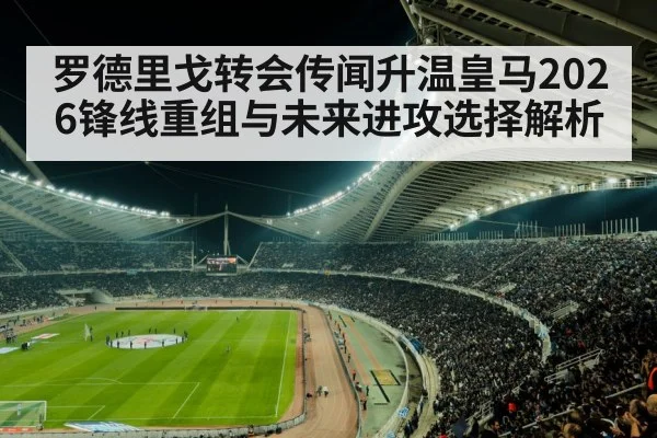 罗德里戈转会传闻升温皇马2026锋线重组与未来进攻选择解析 | c7c7.vip，c7c7.app