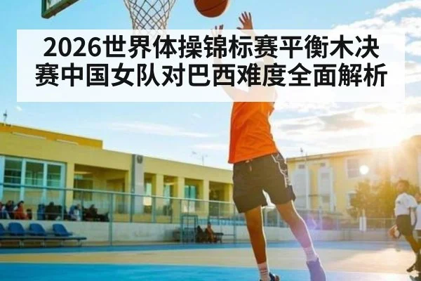 2026世界体操锦标赛平衡木决赛中国女队对巴西难度全面解析 | c7c7.vip，c7c7.app