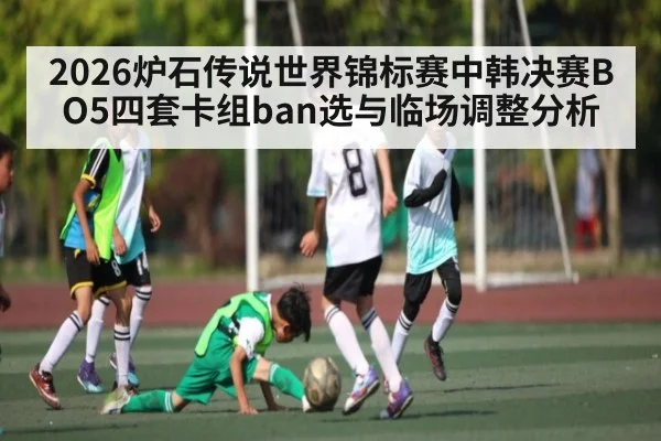 2026炉石传说世界锦标赛中韩决赛BO5四套卡组ban选与临场调整分析 | c7c7.vip，c7c7.app